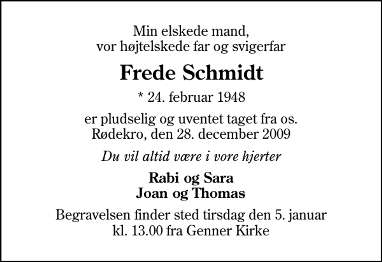<p>Min elskede mand, vor højtelskede far og svigerfar<br />Frede Schmidt<br />* 24. februar 1948<br />er pludselig og uventet taget fra os. Rødekro, den 28. december 2009<br />Du vil altid være i vore hjerter<br />Rabi og Sara Joan og Thomas<br />Begravelsen finder sted tirsdag den 5. januar kl. 13.00 fra Genner Kirke</p>