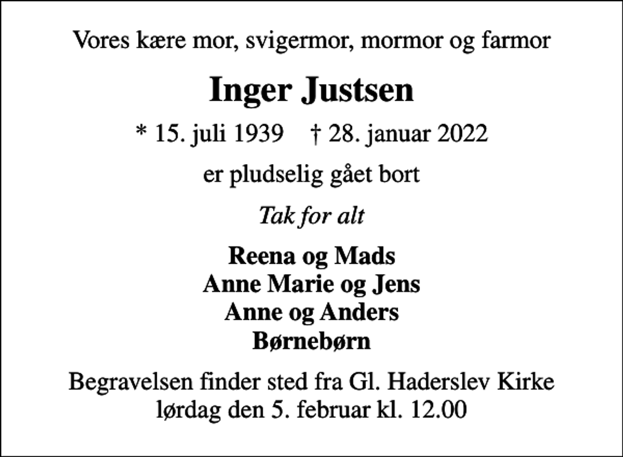 <p>Vores kære mor, svigermor, mormor og farmor<br />Inger Justsen<br />* 15. juli 1939 ✝ 28. januar 2022<br />er pludselig gået bort<br />Tak for alt<br />Reena og Mads Anne Marie og Jens Anne og Anders Børnebørn<br />Begravelsen finder sted fra Gl. Haderslev Kirke lørdag den 5. februar kl. 12.00</p>
