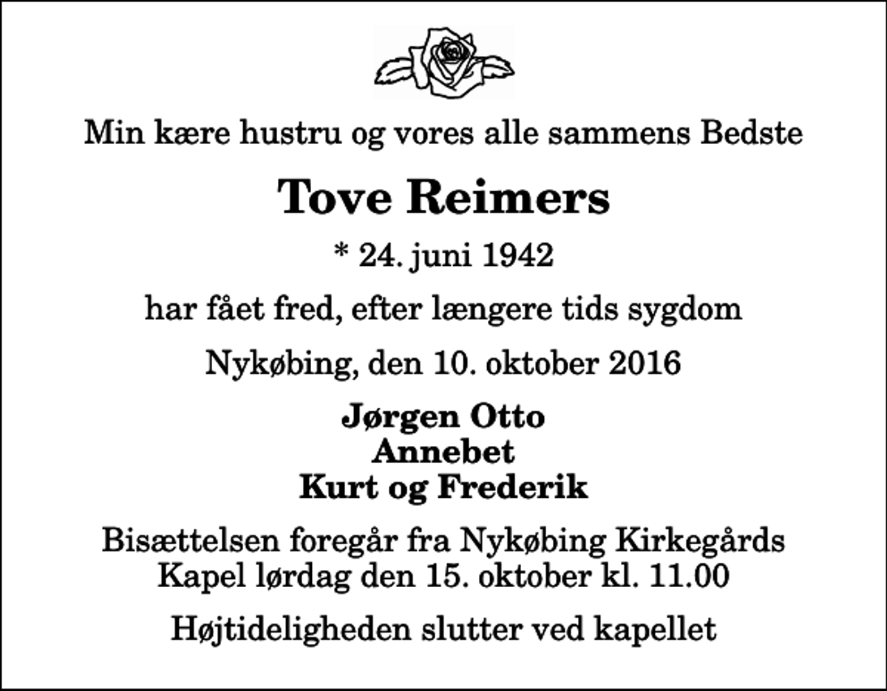 <p>Min kære hustru og vores alle sammens Bedste<br />Tove Reimers<br />* 24. juni 1942<br />har fået fred, efter længere tids sygdom<br />Nykøbing, den 10. oktober 2016<br />Jørgen Otto Annebet Kurt og Frederik<br />Bisættelsen foregår fra Nykøbing Kirkegårds Kapel lørdag den 15. oktober kl. 11.00 Højtideligheden slutter ved kapellet</p>