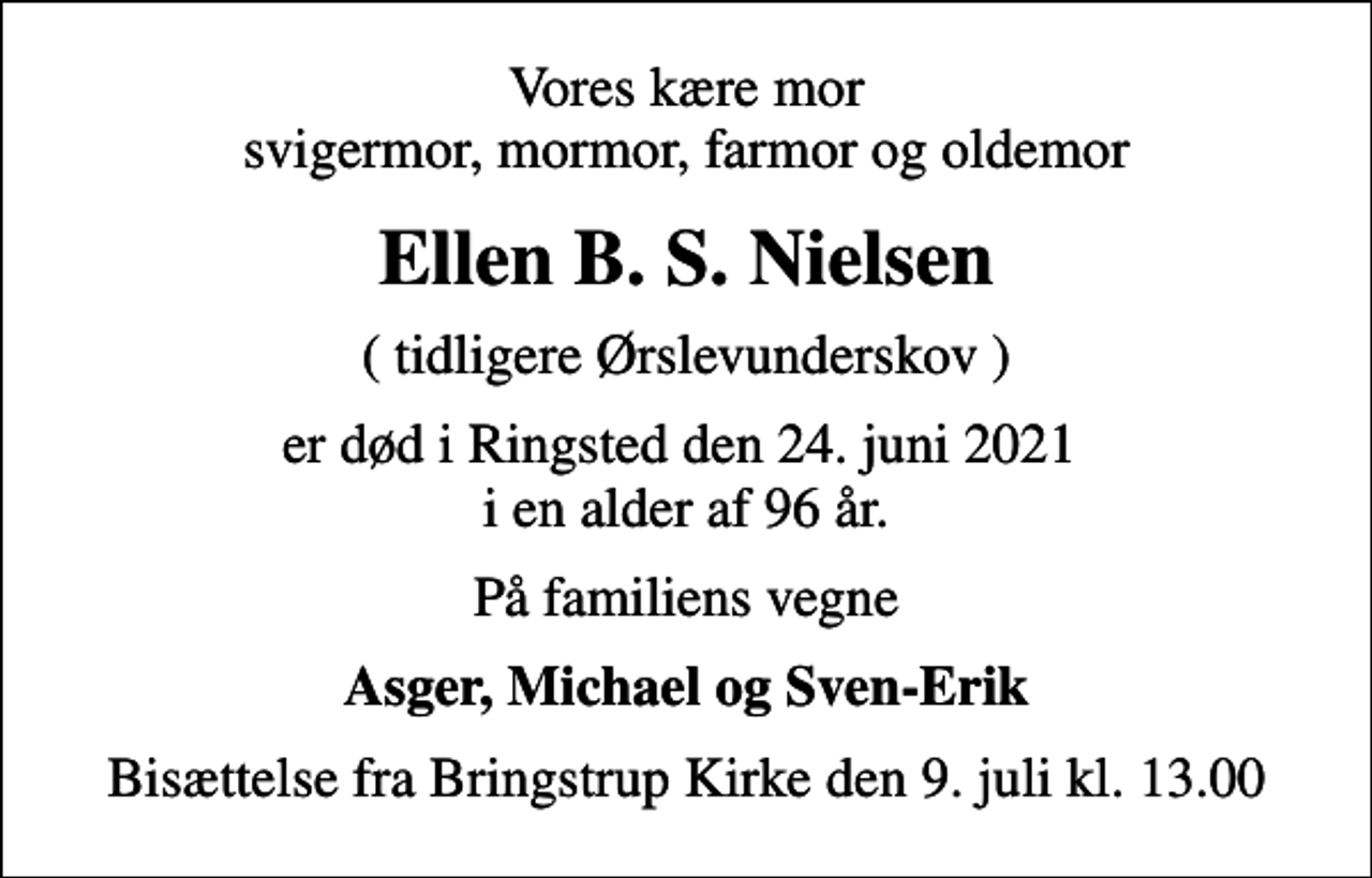 <p>Vores kære mor svigermor, mormor, farmor og oldemor<br />Ellen B. S. Nielsen<br />( tidligere Ørslevunderskov )<br />er død i Ringsted den 24. juni 2021 i en alder af 96 år.<br />På familiens vegne<br />Asger, Michael og Sven-Erik<br />Bisættelse fra Bringstrup Kirke den 9. juli kl. 13.00</p>