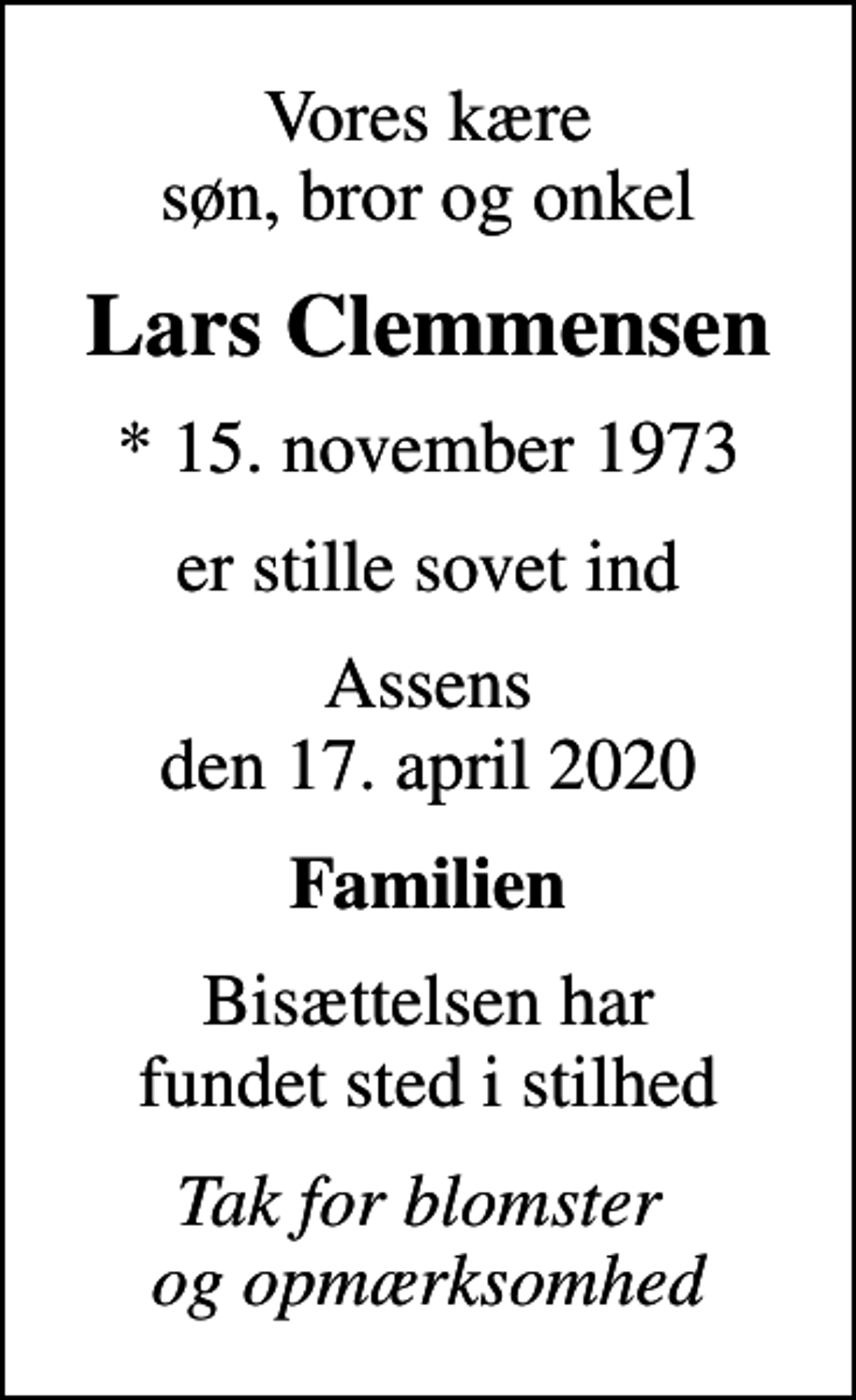 <p>Vores kære søn, bror og onkel<br />Lars Clemmensen<br />* 15. november 1973<br />er stille sovet ind<br />Assens den 17. april 2020<br />Familien<br />Bisættelsen har fundet sted i stilhed<br />Tak for blomster og opmærksomhed</p>