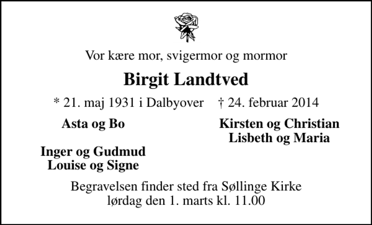 <p>Vor kære mor, svigermor og mormor<br />Birgit Landtved<br />* 21. maj 1931 i Dalbyover ✝ 24. februar 2014<br />Asta og Bo<br />Kirsten og Christian<br />Lisbeth og Maria<br />Inger og Gudmud<br />Louise og Signe<br />Begravelsen finder sted fra Søllinge Kirke lørdag den 1. marts kl. 11.00</p>