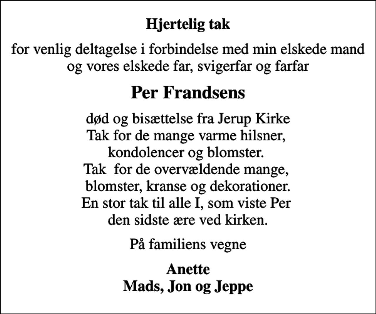 <p>Hjertelig tak<br />for venlig deltagelse i forbindelse med min elskede mand og vores elskede far, svigerfar og farfar<br />Per Frandsens<br />død og bisættelse fra Jerup Kirke Tak for de mange varme hilsner, kondolencer og blomster. Tak for de overvældende mange, blomster, kranse og dekorationer. En stor tak til alle I, som viste Per den sidste ære ved kirken.<br />På familiens vegne<br />Anette Mads, Jon og Jeppe</p>