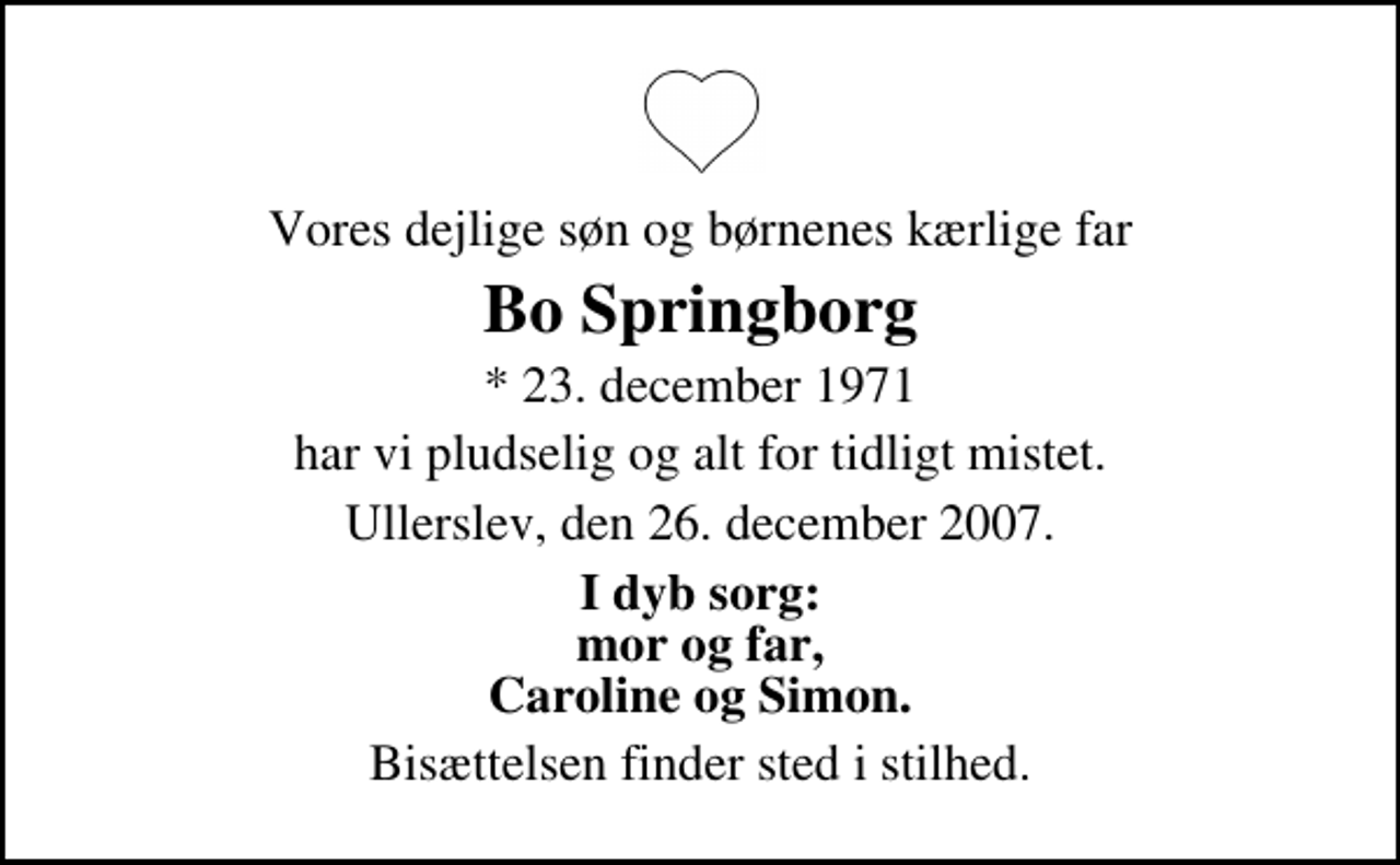 <p>Vores dejlige søn og børnenes kærlige far<br />Bo Springborg<br />* 23. december 1971<br />har vi pludselig og alt for tidligt mistet.<br />Ullerslev, den 26. december 2007.<br />I dyb sorg: mor og far, Caroline og Simon.<br />Bisættelsen finder sted i stilhed.</p>