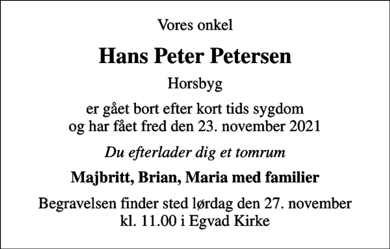 <p>Vores onkel<br />Hans Peter Petersen<br />Horsbyg<br />er gået bort efter kort tids sygdom og har fået fred den 23. november 2021<br />Du efterlader dig et tomrum<br />Majbritt, Brian, Maria med familier<br />Begravelsen finder sted lørdag den 27. november kl. 11.00 i Egvad Kirke</p>