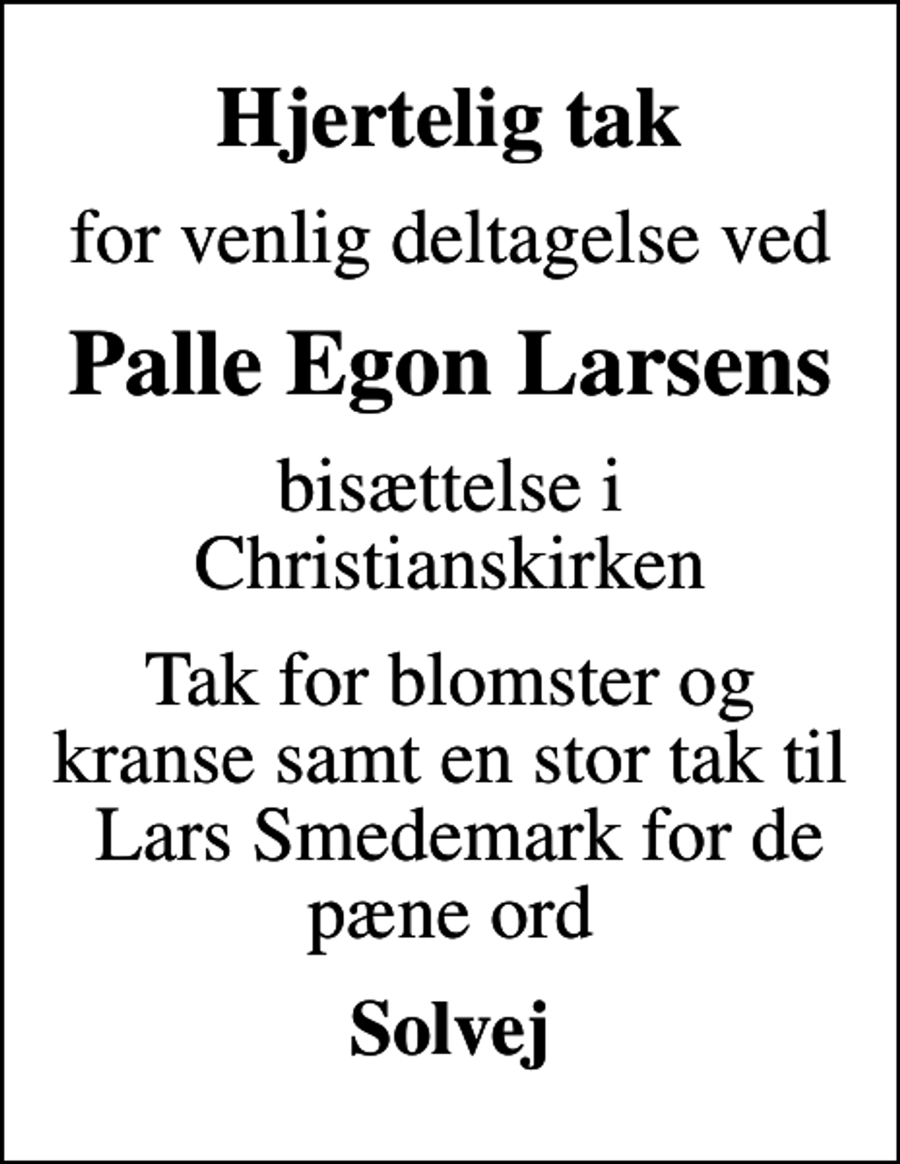 <p>Hjertelig tak<br />for venlig deltagelse ved<br />Palle Egon Larsens<br />bisættelse i Christianskirken<br />Tak for blomster og kranse samt en stor tak til Lars Smedemark for de pæne ord<br />Solvej</p>