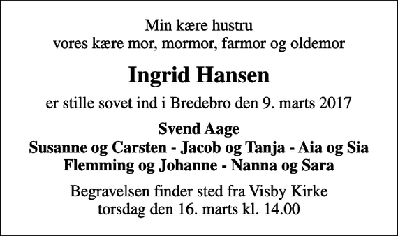 <p>Min kære hustru vores kære mor, mormor, farmor og oldemor<br />Ingrid Hansen<br />er stille sovet ind i Bredebro den 9. marts 2017<br />Svend Aage Susanne og Carsten - Jacob og Tanja - Aia og Sia Flemming og Johanne - Nanna og Sara<br />Begravelsen finder sted fra Visby Kirke torsdag den 16. marts kl. 14.00</p>