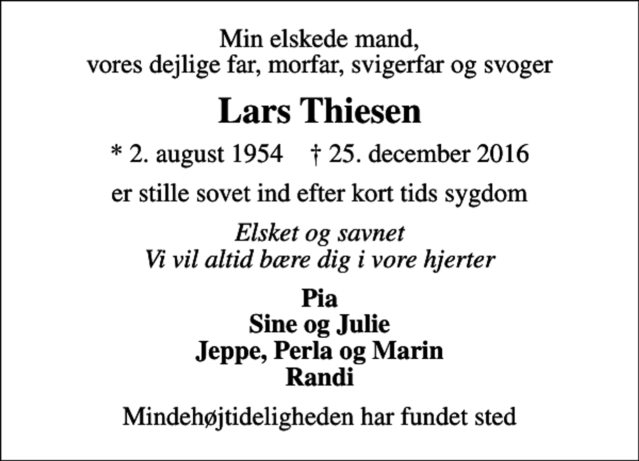 <p>Min elskede mand, vores dejlige far, morfar, svigerfar og svoger<br />Lars Thiesen<br />* 2. august 1954 ✝ 25. december 2016<br />er stille sovet ind efter kort tids sygdom<br />Elsket og savnet Vi vil altid bære dig i vore hjerter<br />Pia Sine og Julie Jeppe, Perla og Marin Randi<br />Mindehøjtideligheden har fundet sted</p>