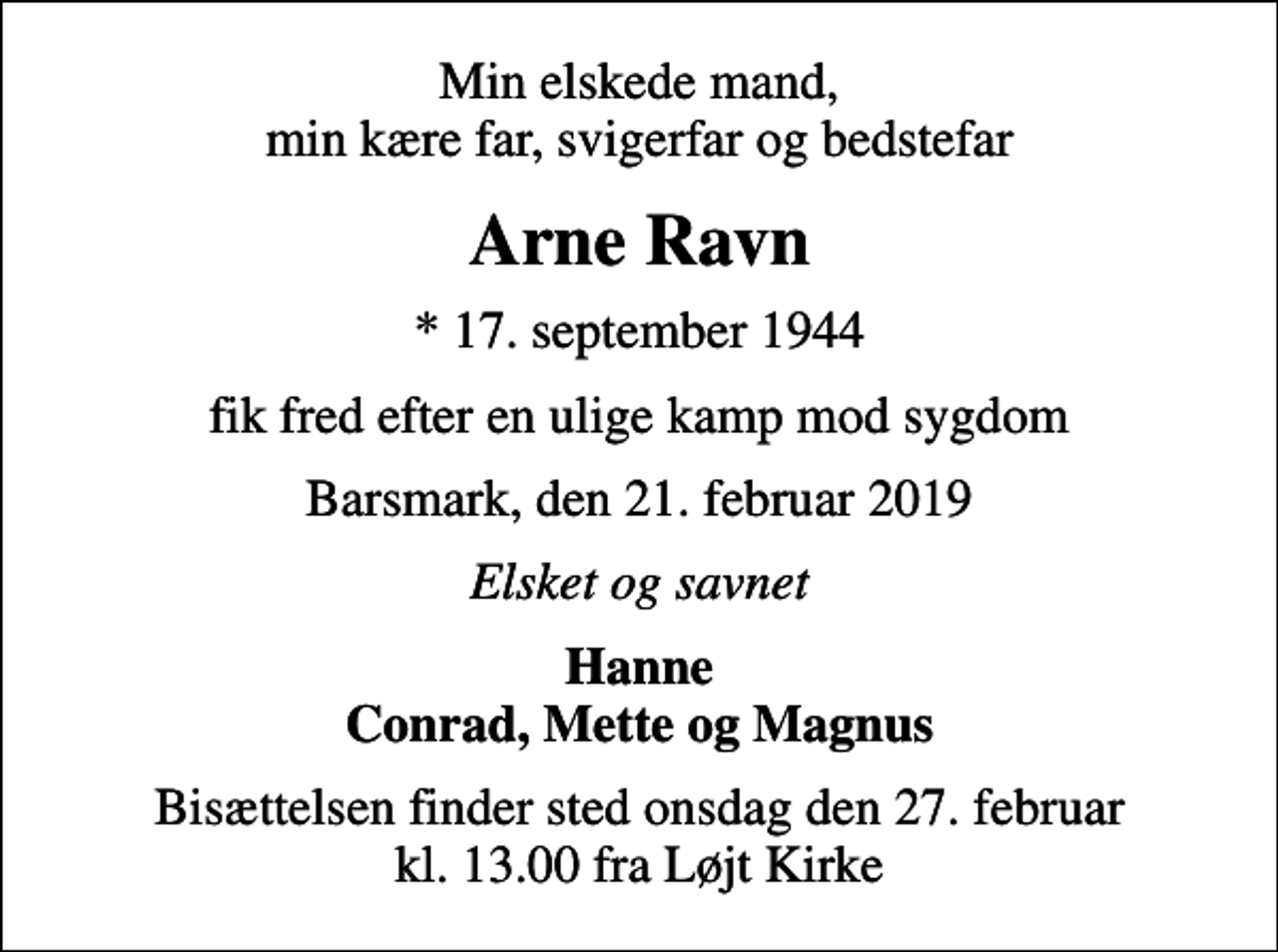 <p>Min elskede mand, min kære far, svigerfar og bedstefar<br />Arne Ravn<br />* 17. september 1944<br />fik fred efter en ulige kamp mod sygdom<br />Barsmark, den 21. februar 2019<br />Elsket og savnet<br />Hanne Conrad, Mette og Magnus<br />Bisættelsen finder sted onsdag den 27. februar kl. 13.00 fra Løjt Kirke</p>