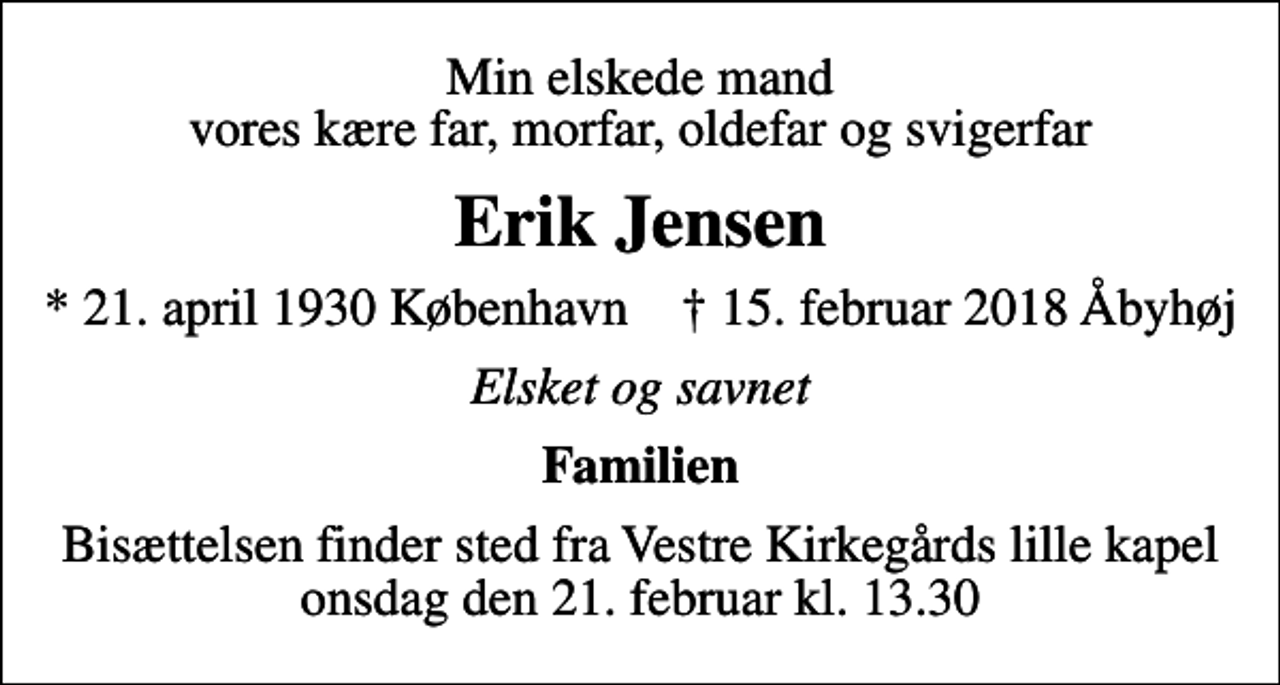 <p>Min elskede mand vores kære far, morfar, oldefar og svigerfar<br />Erik Jensen<br />* 21. april 1930 København ✝ 15. februar 2018 Åbyhøj<br />Elsket og savnet<br />Familien<br />Bisættelsen finder sted fra Vestre Kirkegårds lille kapel onsdag den 21. februar kl. 13.30</p>