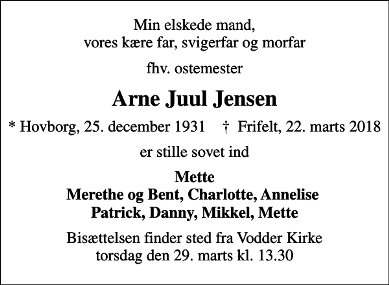 <p>Min elskede mand, vores kære far, svigerfar og morfar<br />fhv. ostemester<br />Arne Juul Jensen<br />* Hovborg, 25. december 1931 ✝ Frifelt, 22. marts 2018<br />er stille sovet ind<br />Mette Merethe og Bent, Charlotte, Annelise Patrick, Danny, Mikkel, Mette<br />Bisættelsen finder sted fra Vodder Kirke torsdag den 29. marts kl. 13.30</p>