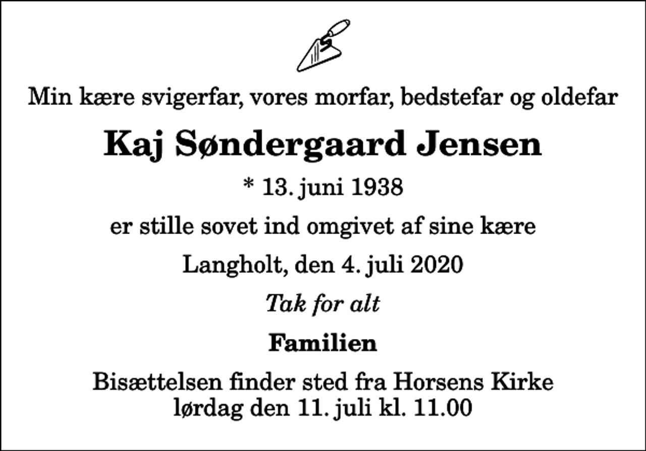 <p>Min kære svigerfar, vores morfar, bedstefar og oldefar<br />Kaj Søndergaard Jensen<br />* 13. juni 1938<br />er stille sovet ind omgivet af sine kære<br />Langholt, den 4. juli 2020<br />Tak for alt<br />Familien<br />Bisættelsen finder sted fra Horsens Kirke lørdag den 11. juli kl. 11.00</p>