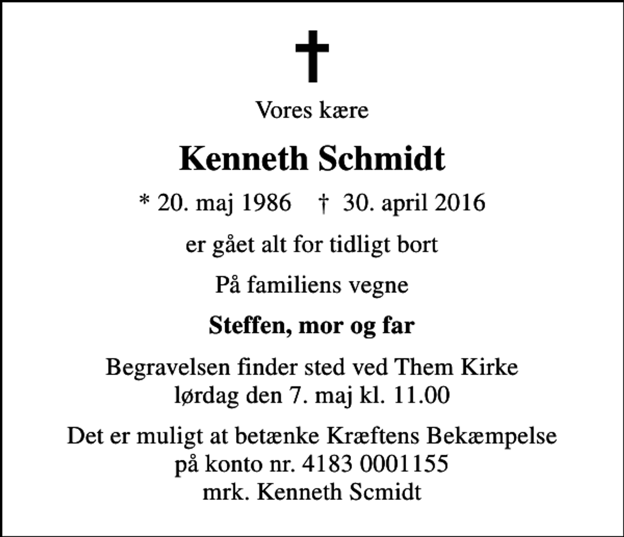 <p>Vores kære<br />Kenneth Schmidt<br />* 20. maj 1986 ✝ 30. april 2016<br />er gået alt for tidligt bort<br />På familiens vegne<br />Steffen, mor og far<br />Begravelsen finder sted ved Them Kirke lørdag den 7. maj kl. 11.00<br />Det er muligt at betænke Kræftens Bekæmpelse på konto nr. 4183 0001155 mrk. Kenneth Scmidt</p>