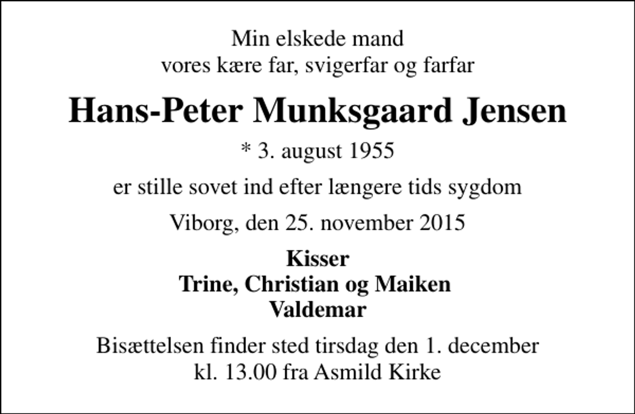 <p>Min elskede mand vores kære far, svigerfar og farfar<br />Hans-Peter Munksgaard Jensen<br />* 3. august 1955<br />er stille sovet ind efter længere tids sygdom<br />Viborg, den 25. november 2015<br />Kisser Trine, Christian og Maiken Valdemar<br />Bisættelsen finder sted tirsdag den 1. december kl. 13.00 fra Asmild Kirke</p>