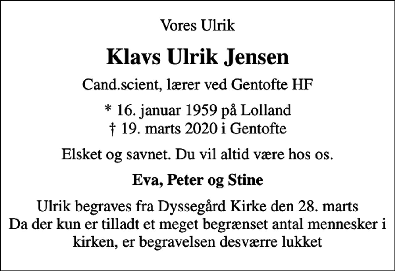 <p>Vores Ulrik<br />Klavs Ulrik Jensen<br />Cand.scient, lærer ved Gentofte HF<br />* 16. januar 1959 på Lolland<br />✝ 19. marts 2020 i Gentofte<br />Elsket og savnet. Du vil altid være hos os.<br />Eva, Peter og Stine<br />Ulrik begraves fra Dyssegård Kirke den 28. marts Da der kun er tilladt et meget begrænset antal mennesker i kirken, er begravelsen desværre lukket</p>