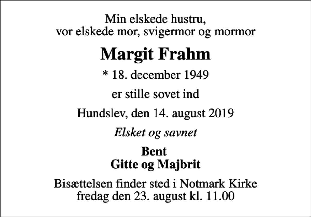 <p>Min elskede hustru, vor elskede mor, svigermor og mormor<br />Margit Frahm<br />* 18. december 1949<br />er stille sovet ind<br />Hundslev, den 14. august 2019<br />Elsket og savnet<br />Bent Gitte og Majbrit<br />Bisættelsen finder sted i Notmark Kirke fredag den 23. august kl. 11.00</p>