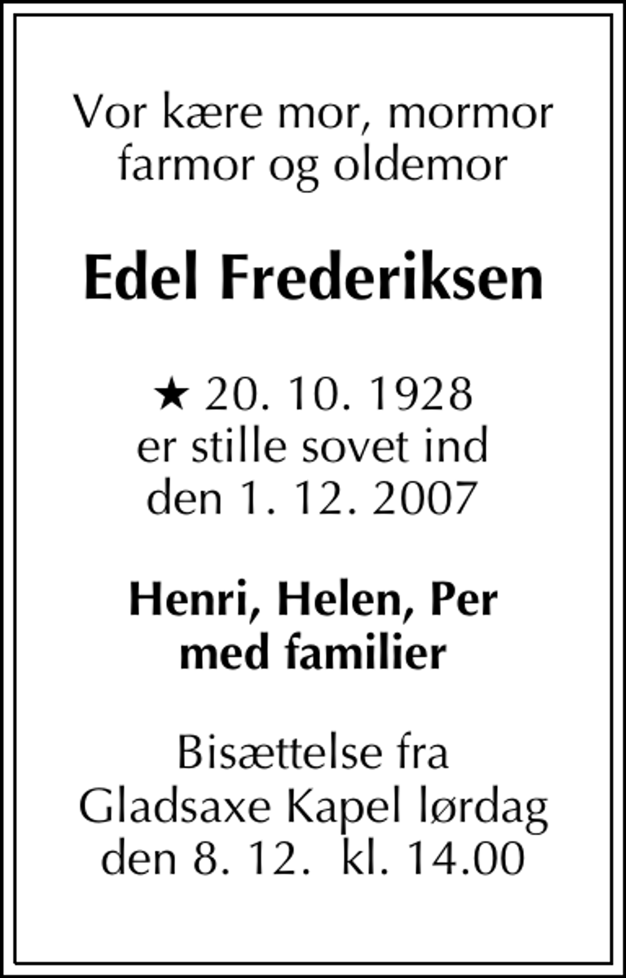 <p>Vor kære mor, mormor farmor og oldemor<br />Edel Frederiksen<br />* 20. 10. 1928 er stille sovet ind den 1. 12. 2007<br />Henri, Helen, Per med familier<br />Bisættelse fra Gladsaxe Kapel lørdag den 8. 12. kl. 14.00</p>