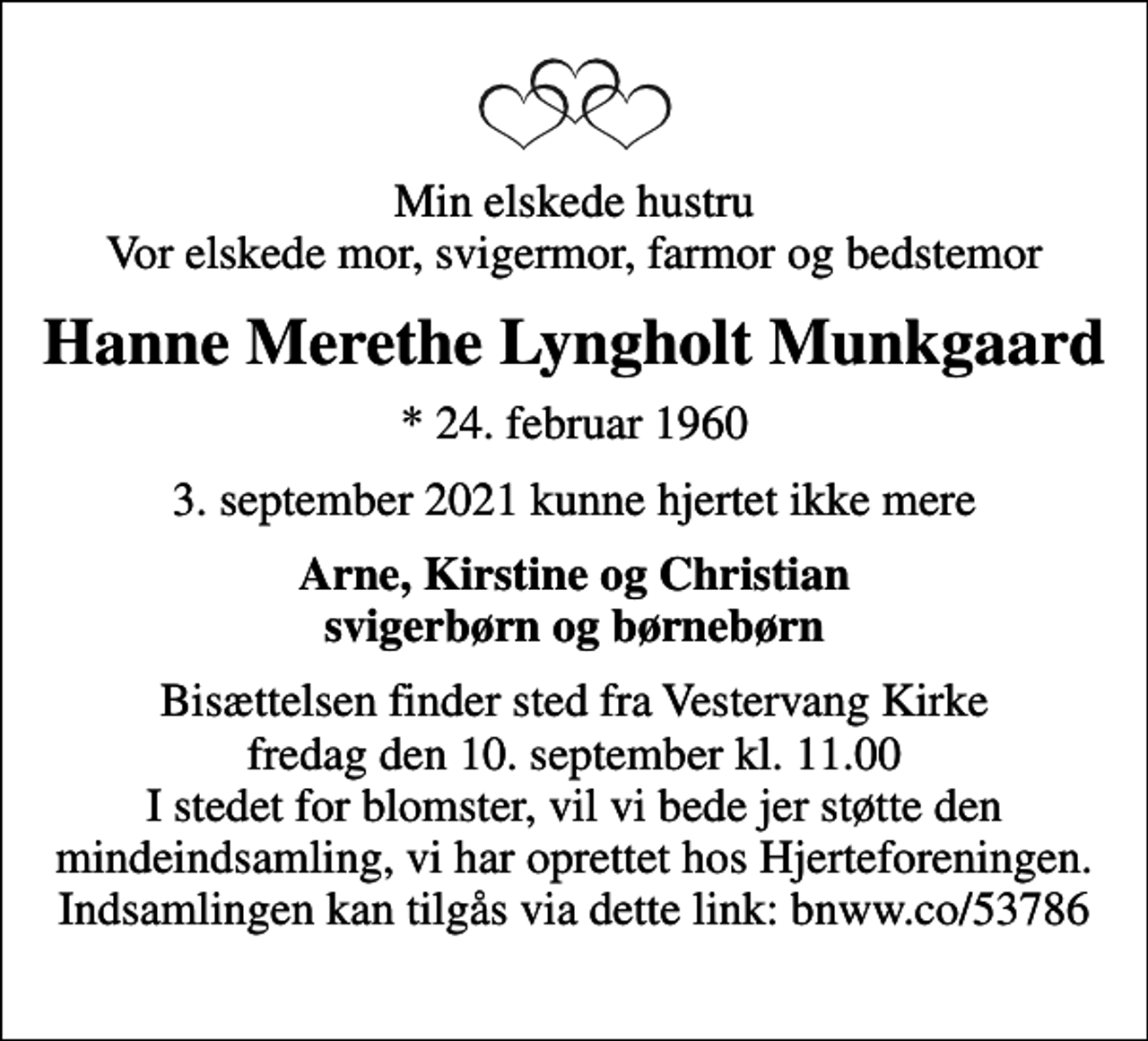<p>Min elskede hustru Vor elskede mor, svigermor, farmor og bedstemor<br />Hanne Merethe Lyngholt Munkgaard<br />* 24. februar 1960<br />3. september 2021 kunne hjertet ikke mere<br />Arne, Kirstine og Christian svigerbørn og børnebørn<br />Bisættelsen finder sted fra Vestervang Kirke fredag den 10. september kl. 11.00 I stedet for blomster, vil vi bede jer støtte den mindeindsamling, vi har oprettet hos Hjerteforeningen. Indsamlingen kan tilgås via dette link: bnww.co/53786</p>