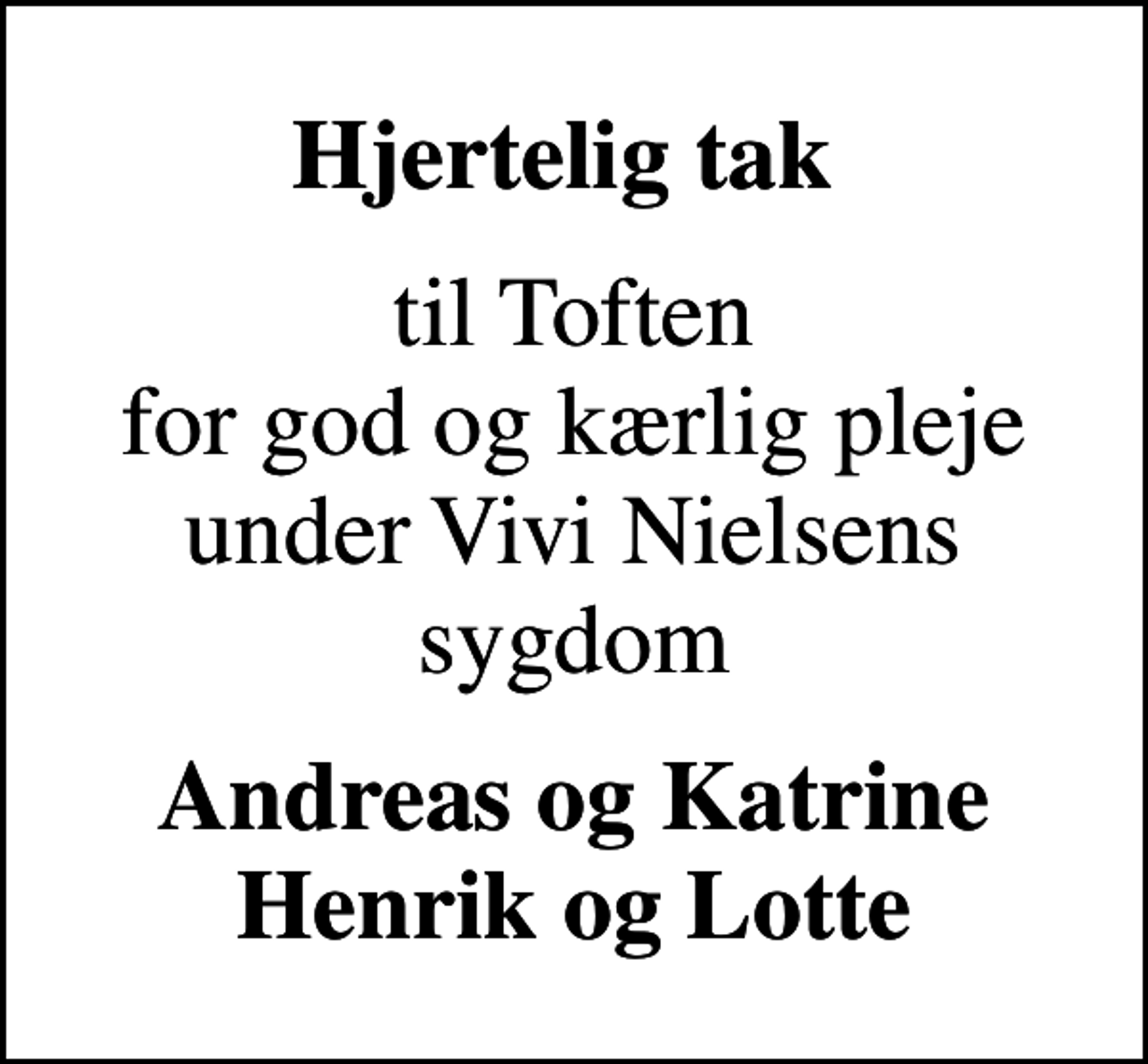 <p>Hjertelig tak<br />til Toften for god og kærlig pleje under Vivi Nielsens sygdom<br />Andreas og Katrine Henrik og Lotte</p>