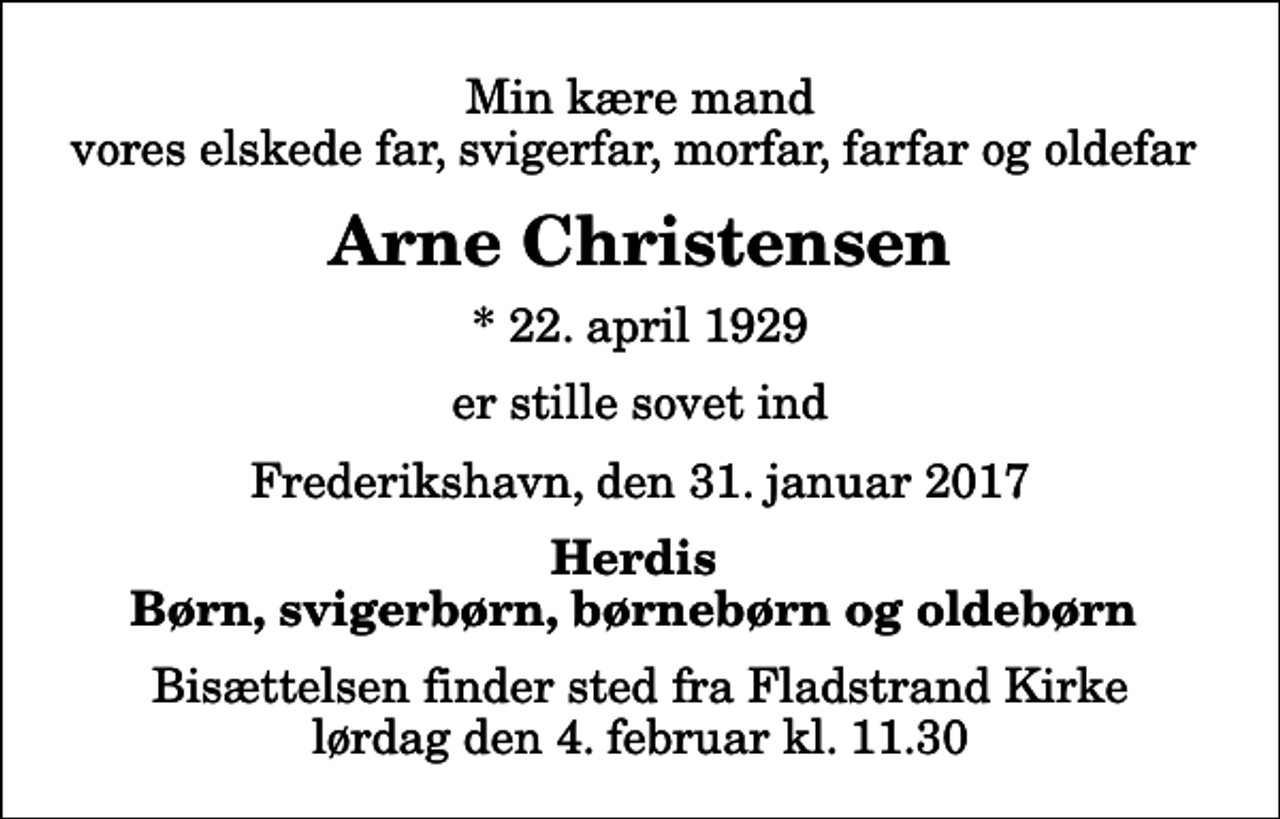 <p>Min kære mand vores elskede far, svigerfar, morfar, farfar og oldefar<br />Arne Christensen<br />* 22. april 1929<br />er stille sovet ind<br />Frederikshavn, den 31. januar 2017<br />Herdis Børn, svigerbørn, børnebørn og oldebørn<br />Bisættelsen finder sted fra Fladstrand Kirke lørdag den 4. februar kl. 11.30</p>