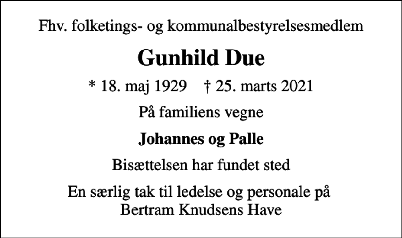 <p>Fhv. folketings- og kommunalbestyrelsesmedlem<br />Gunhild Due<br />* 18. maj 1929 ✝ 25. marts 2021<br />På familiens vegne<br />Johannes og Palle<br />Bisættelsen har fundet sted<br />En særlig tak til ledelse og personale på Bertram Knudsens Have</p>