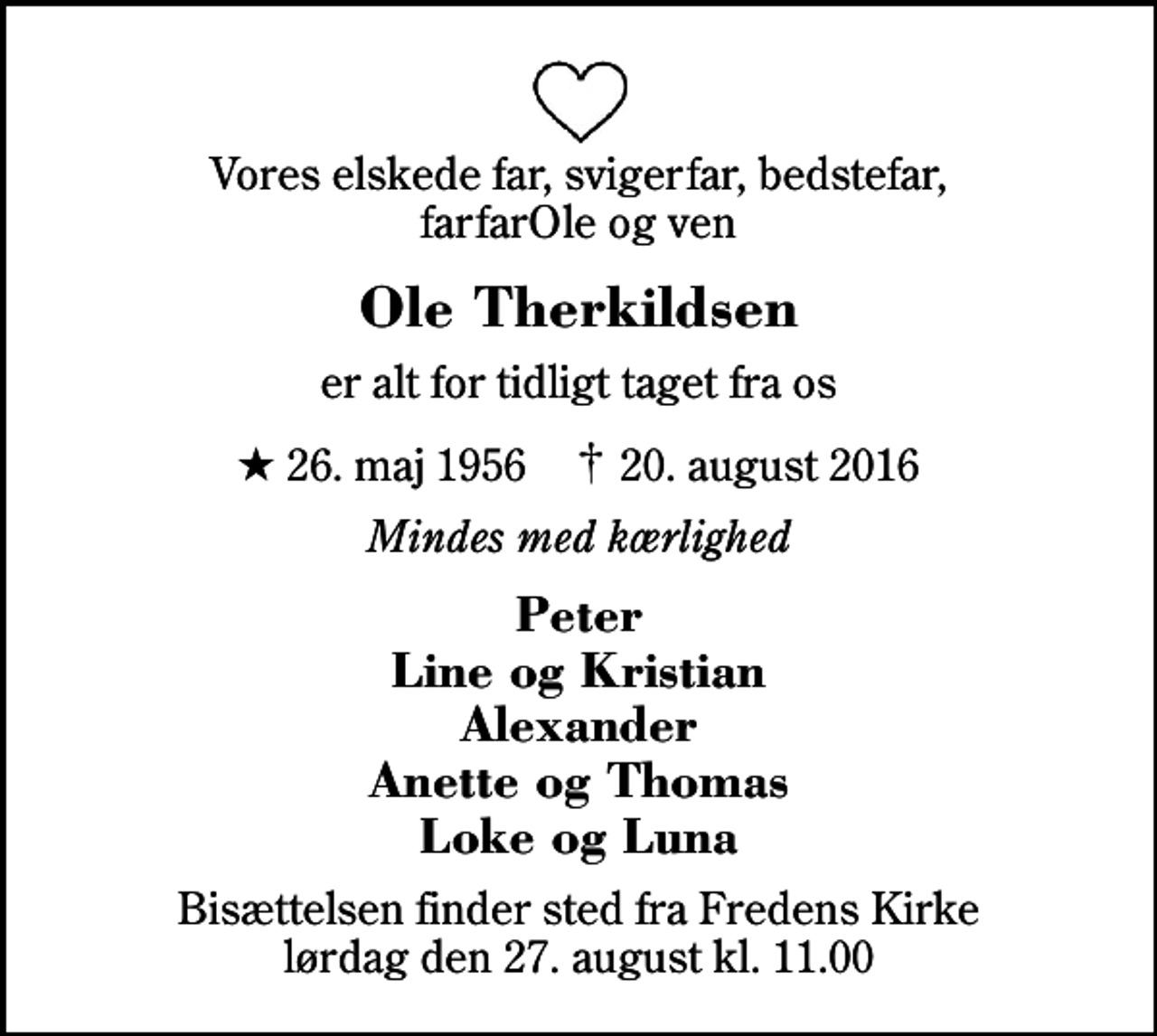 <p>Vores elskede far, svigerfar, bedstefar, farfarOle og ven<br />Ole Therkildsen<br />er alt for tidligt taget fra os<br />* 26. maj 1956 ✝ 20. august 2016<br />Mindes med kærlighed<br />Peter Line og Kristian Alexander Anette og Thomas Loke og Luna<br />Bisættelsen finder sted fra Fredens Kirke lørdag den 27. august kl. 11.00</p>