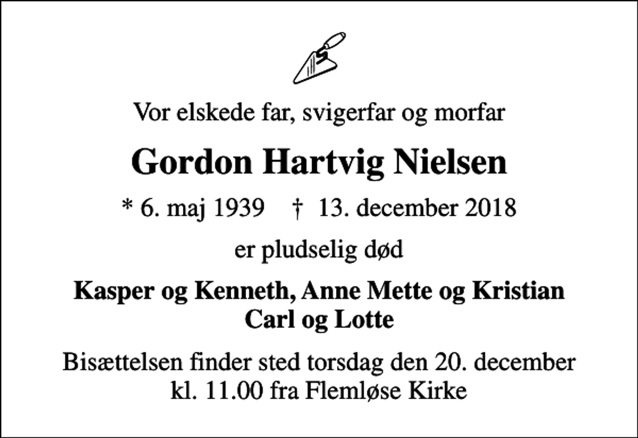 <p>Vor elskede far, svigerfar og morfar<br />Gordon Hartvig Nielsen<br />* 6. maj 1939 ✝ 13. december 2018<br />er pludselig død<br />Kasper og Kenneth, Anne Mette og Kristian Carl og Lotte<br />Bisættelsen finder sted torsdag den 20. december kl. 11.00 fra Flemløse Kirke</p>