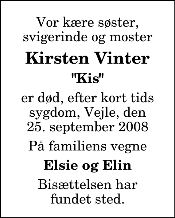 <p>Vor kære søster, svigerinde og moster<br />Kirsten Vinter<br />&quot;Kis&quot;<br />er død, efter kort tids sygdom, Vejle, den 25. september 2008<br />På familiens vegne<br />Elsie og Elin<br />Bisættelsen har fundet sted.</p>