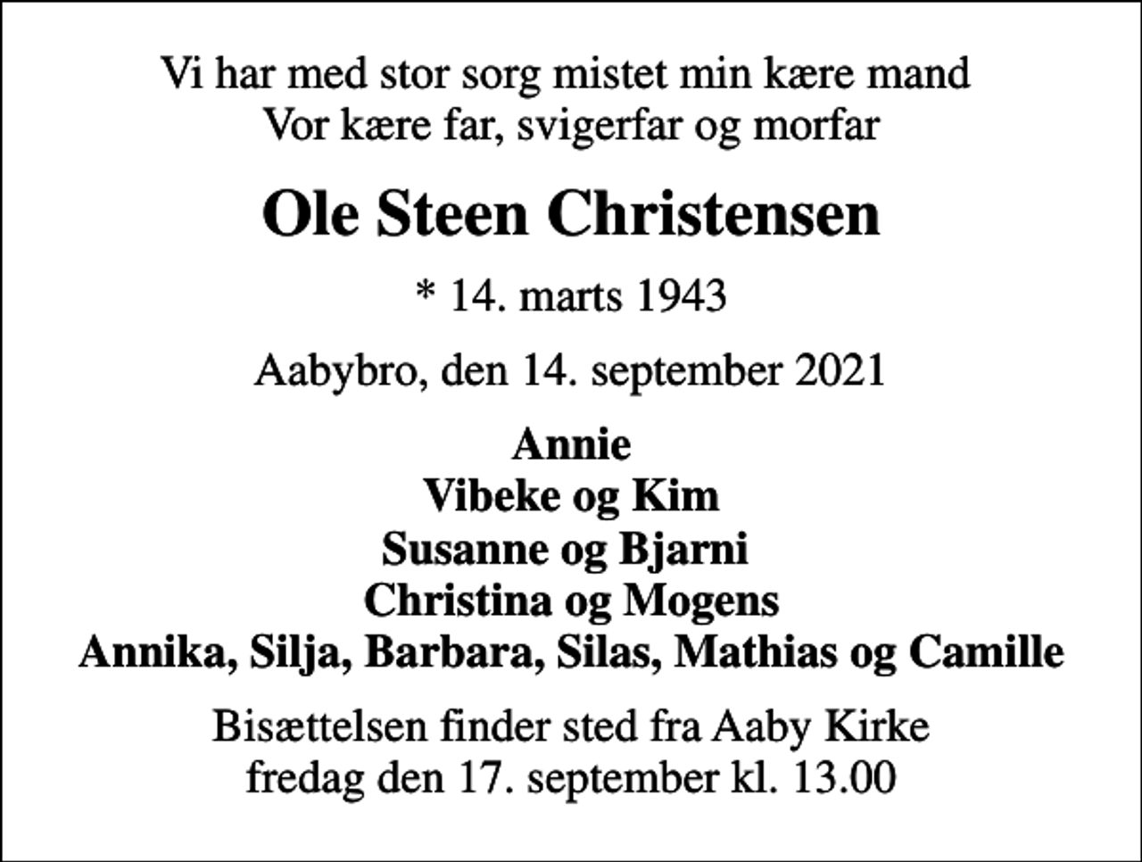 <p>Vi har med stor sorg mistet min kære mand Vor kære far, svigerfar og morfar<br />Ole Steen Christensen<br />* 14. marts 1943<br />Aabybro, den 14. september 2021<br />Annie Vibeke og Kim Susanne og Bjarni Christina og Mogens Annika, Silja, Barbara, Silas, Mathias og Camille<br />Bisættelsen finder sted fra Aaby Kirke fredag den 17. september kl. 13.00</p>