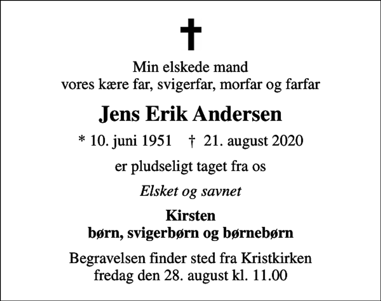 <p>Min elskede mand vores kære far, svigerfar, morfar og farfar<br />Jens Erik Andersen<br />* 10. juni 1951 ✝ 21. august 2020<br />er pludseligt taget fra os<br />Elsket og savnet<br />Kirsten børn, svigerbørn og børnebørn<br />Begravelsen finder sted fra Kristkirken fredag den 28. august kl. 11.00</p>