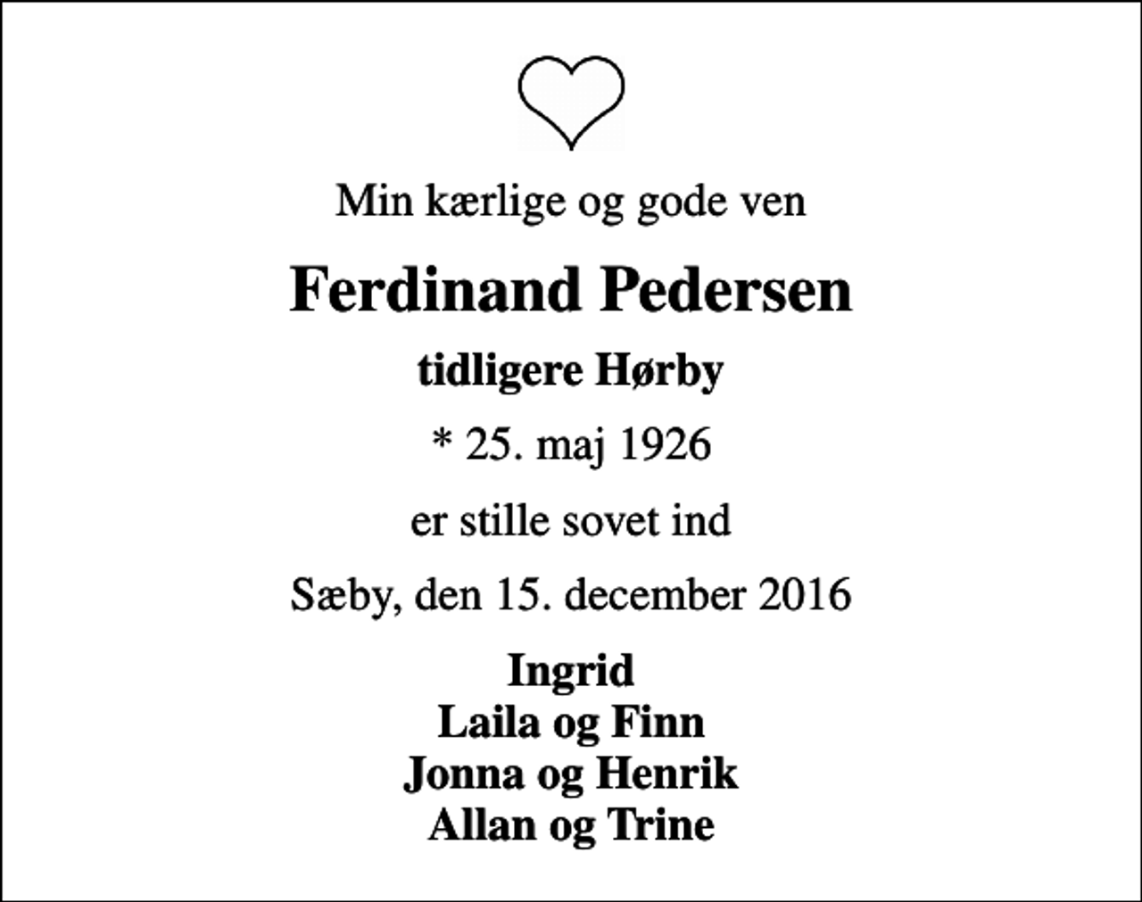 <p>Min kærlige og gode ven<br />Ferdinand Pedersen<br />tidligere Hørby<br />* 25. maj 1926<br />er stille sovet ind<br />Sæby, den 15. december 2016<br />Ingrid Laila og Finn Jonna og Henrik Allan og Trine</p>