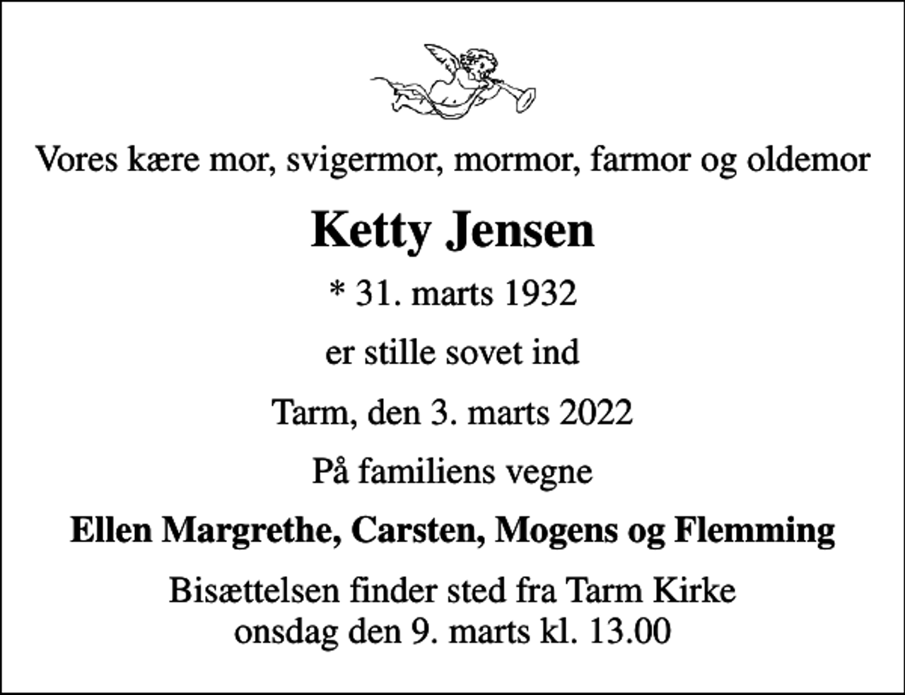 <p>Vores kære mor, svigermor, mormor, farmor og oldemor<br />Ketty Jensen<br />* 31. marts 1932<br />er stille sovet ind<br />Tarm, den 3. marts 2022<br />På familiens vegne<br />Ellen Margrethe, Carsten, Mogens og Flemming<br />Bisættelsen finder sted fra Tarm Kirke onsdag den 9. marts kl. 13.00</p>