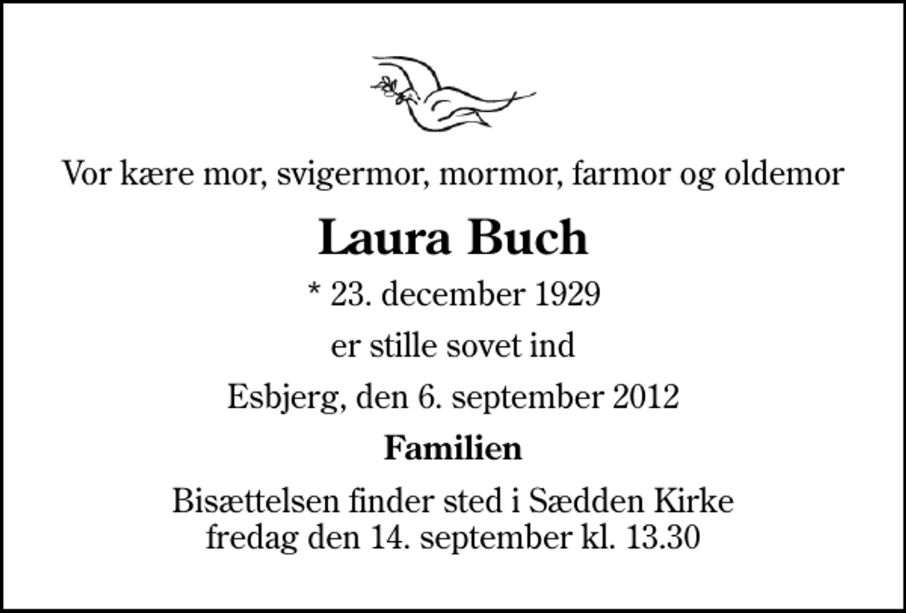 <p>Vor kære mor, svigermor, mormor, farmor og oldemor<br />Laura Buch<br />* 23. december 1929<br />er stille sovet ind<br />Esbjerg, den 6. september 2012<br />Familien<br />Bisættelsen finder sted i Sædden Kirke fredag den 14. september kl. 13.30</p>