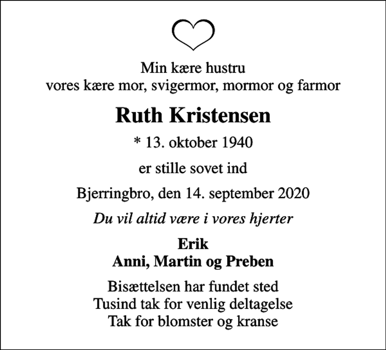 <p>Min kære hustru vores kære mor, svigermor, mormor og farmor<br />Ruth Kristensen<br />* 13. oktober 1940<br />er stille sovet ind<br />Bjerringbro, den 14. september 2020<br />Du vil altid være i vores hjerter<br />Erik Anni, Martin og Preben<br />Bisættelsen har fundet sted Tusind tak for venlig deltagelse Tak for blomster og kranse</p>