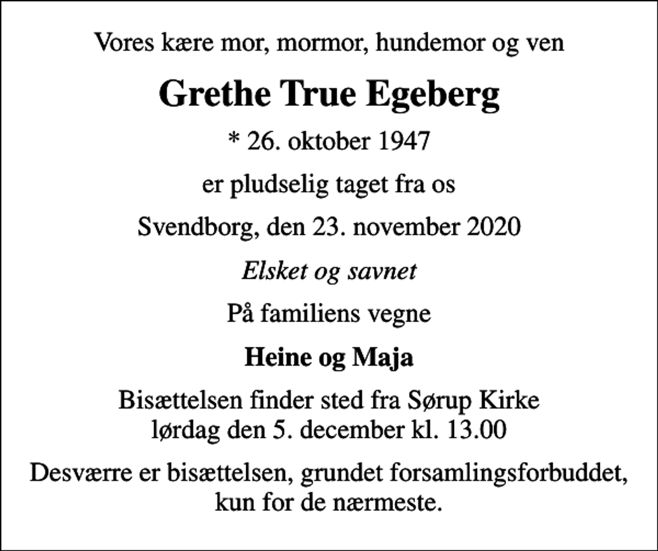 <p>Vores kære mor, mormor, hundemor og ven<br />Grethe True Egeberg<br />* 26. oktober 1947<br />er pludselig taget fra os<br />Svendborg, den 23. november 2020<br />Elsket og savnet<br />På familiens vegne<br />Heine og Maja<br />Bisættelsen finder sted fra Sørup Kirke lørdag den 5. december kl. 13.00<br />Desværre er bisættelsen, grundet forsamlingsforbuddet, kun for de nærmeste.</p>