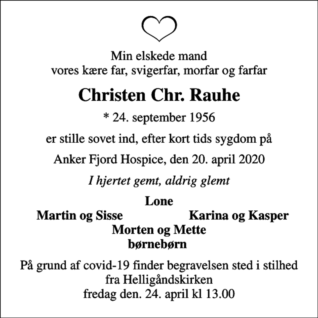 <p>Min elskede mand vores kære far, svigerfar, morfar og farfar<br />Christen Chr. Rauhe<br />* 24. september 1956<br />er stille sovet ind, efter kort tids sygdom på<br />Anker Fjord Hospice, den 20. april 2020<br />I hjertet gemt, aldrig glemt<br />Lone<br />Martin og Sisse<br />Karina og Kasper<br />På grund af covid-19 finder begravelsen sted i stilhed fra Helligåndskirken fredag den. 24. april kl 13.00</p>