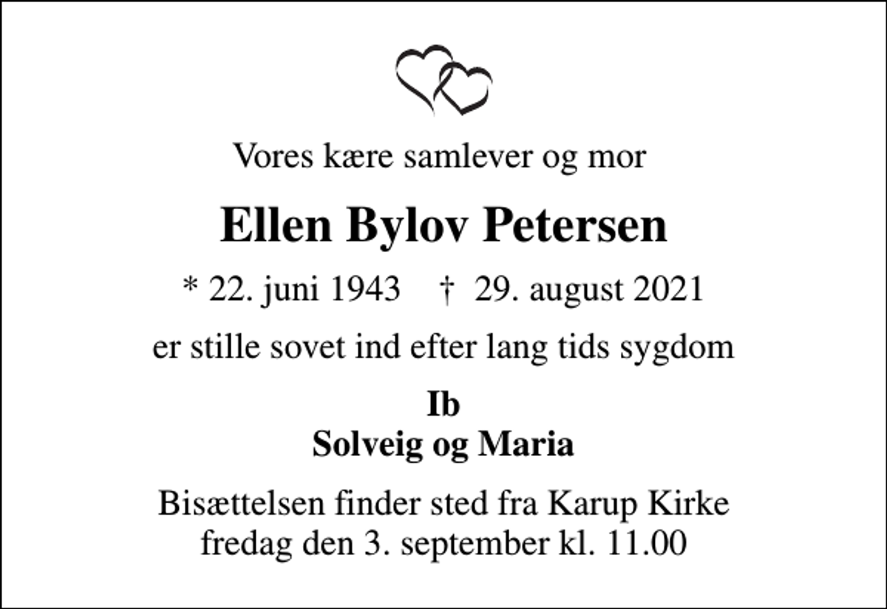 <p>Vores kære samlever og mor<br />Ellen Bylov Petersen<br />* 22. juni 1943 ✝ 29. august 2021<br />er stille sovet ind efter lang tids sygdom<br />Ib Solveig og Maria<br />Bisættelsen finder sted fra Karup Kirke fredag den 3. september kl. 11.00</p>