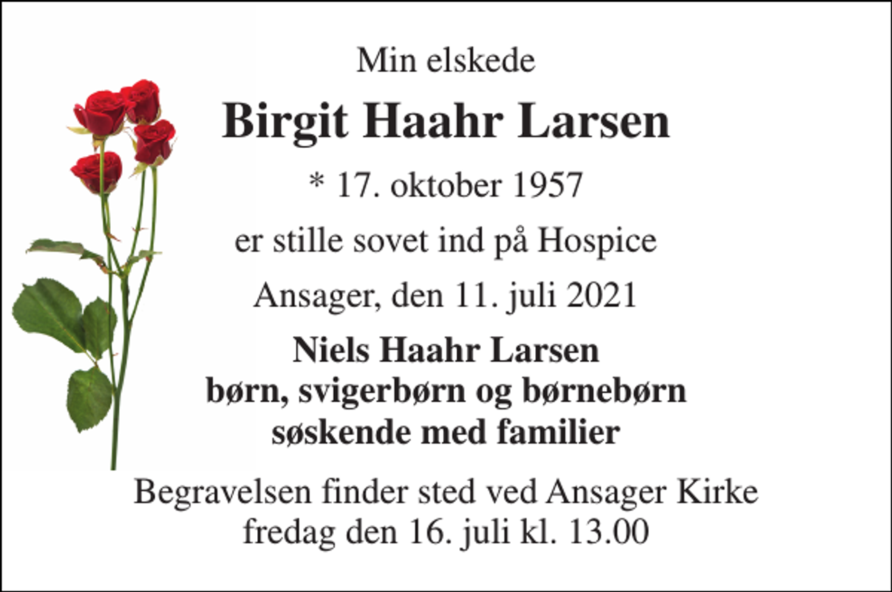 <p>Min elskede<br />Birgit Haahr Larsen<br />* 17. oktober 1957<br />er stille sovet ind på Hospice<br />Ansager, den 11. juli 2021<br />Niels Haahr Larsen børn, svigerbørn og børnebørn søskende med familier<br />Begravelsen finder sted ved Ansager Kirke fredag den 16. juli kl. 13.00</p>