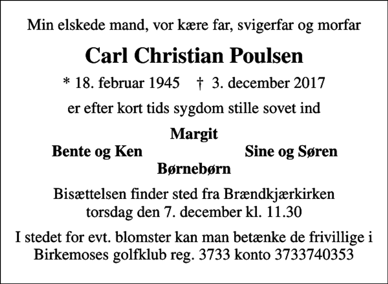 <p>Min elskede mand, vor kære far, svigerfar og morfar<br />Carl Christian Poulsen<br />* 18. februar 1945 ✝ 3. december 2017<br />er efter kort tids sygdom stille sovet ind<br />Margit<br />Bente og Ken<br />Sine og Søren<br />Bisættelsen finder sted fra Brændkjærkirken torsdag den 7. december kl. 11.30<br />I stedet for evt. blomster kan man betænke de frivillige i Birkemoses golfklub reg. 3733 konto 3733740353</p>