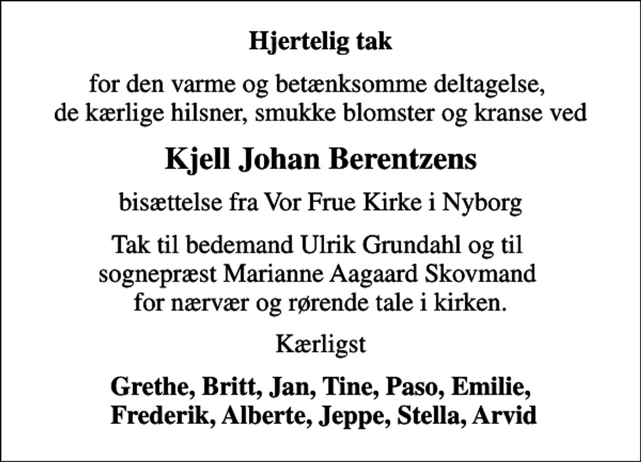 <p>Hjertelig tak<br />for den varme og betænksomme deltagelse, de kærlige hilsner, smukke blomster og kranse ved<br />Kjell Johan Berentzens<br />bisættelse fra Vor Frue Kirke i Nyborg<br />Tak til bedemand Ulrik Grundahl og til sognepræst Marianne Aagaard Skovmand for nærvær og rørende tale i kirken.<br />Kærligst<br />Grethe, Britt, Jan, Tine, Paso, Emilie, Frederik, Alberte, Jeppe, Stella, Arvid</p>