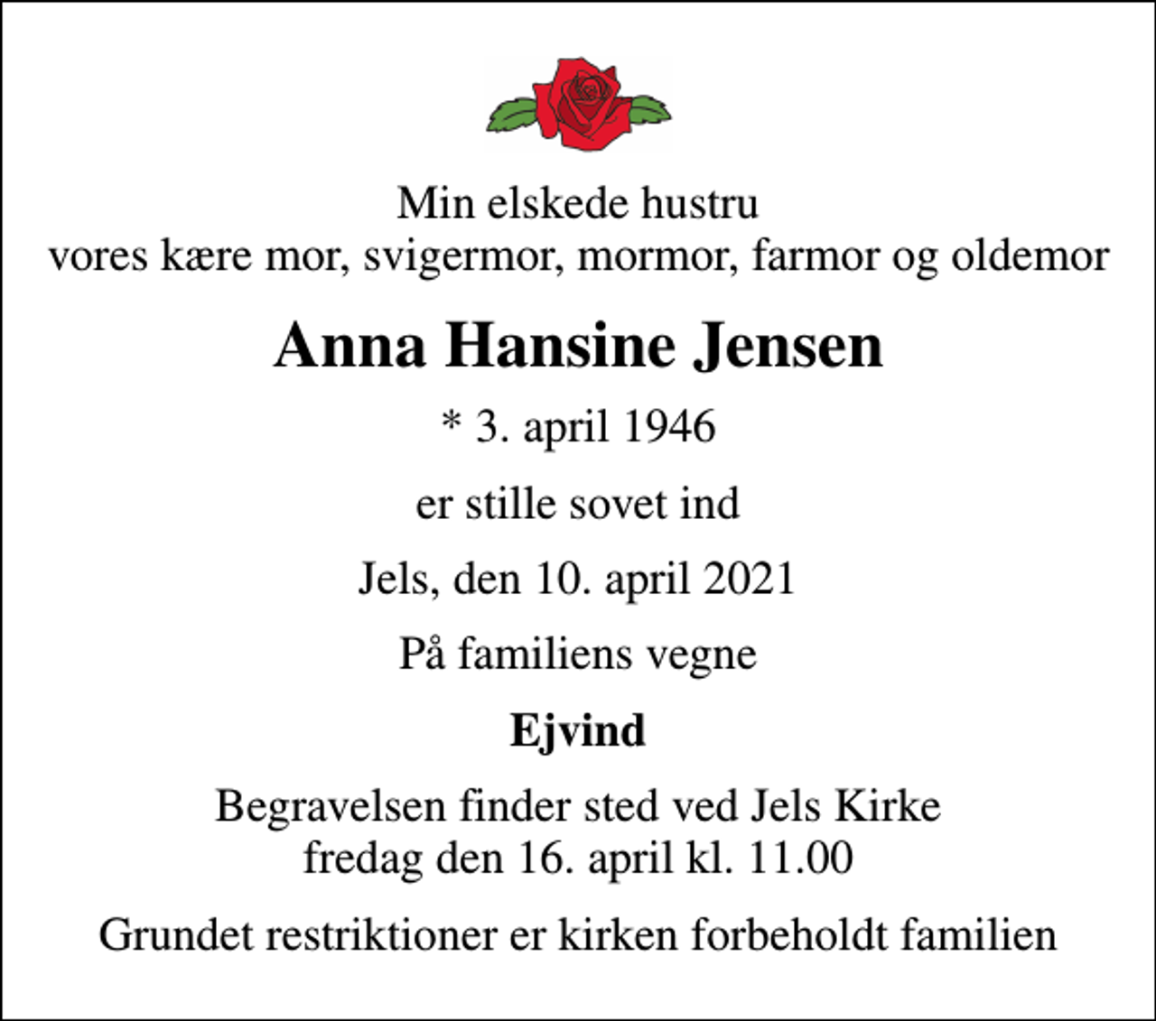 <p>Min elskede hustru vores kære mor, svigermor, mormor, farmor og oldemor<br />Anna Hansine Jensen<br />* 3. april 1946<br />er stille sovet ind<br />Jels, den 10. april 2021<br />På familiens vegne<br />Ejvind<br />Begravelsen finder sted ved Jels Kirke fredag den 16. april kl. 11.00<br />Grundet restriktioner er kirken forbeholdt familien</p>