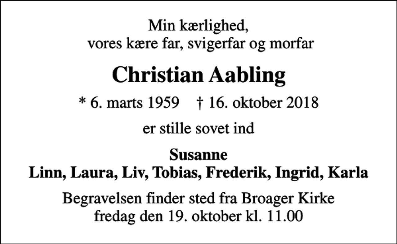 <p>Min kærlighed, vores kære far, svigerfar og morfar<br />Christian Aabling<br />* 6. marts 1959 ✝ 16. oktober 2018<br />er stille sovet ind<br />Susanne Linn, Laura, Liv, Tobias, Frederik, Ingrid, Karla<br />Begravelsen finder sted fra Broager Kirke fredag den 19. oktober kl. 11.00</p>