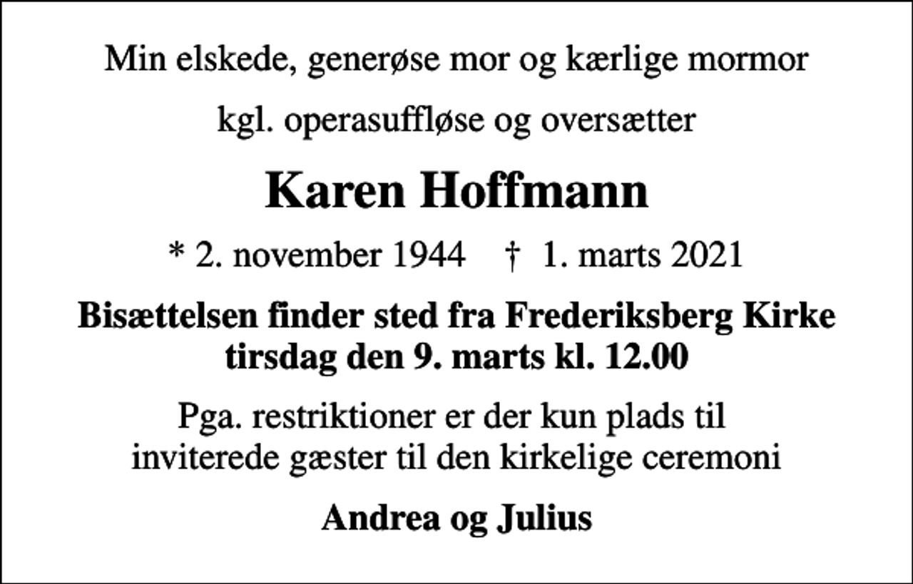 <p>Min elskede, generøse mor og kærlige mormor<br />kgl. operasuffløse og oversætter<br />Karen Hoffmann<br />* 2. november 1944 ✝ 1. marts 2021<br />Bisættelsen finder sted fra Frederiksberg Kirke tirsdag den 9. marts kl. 12.00<br />Pga. restriktioner er der kun plads til inviterede gæster til den kirkelige ceremoni<br />Andrea og Julius</p>