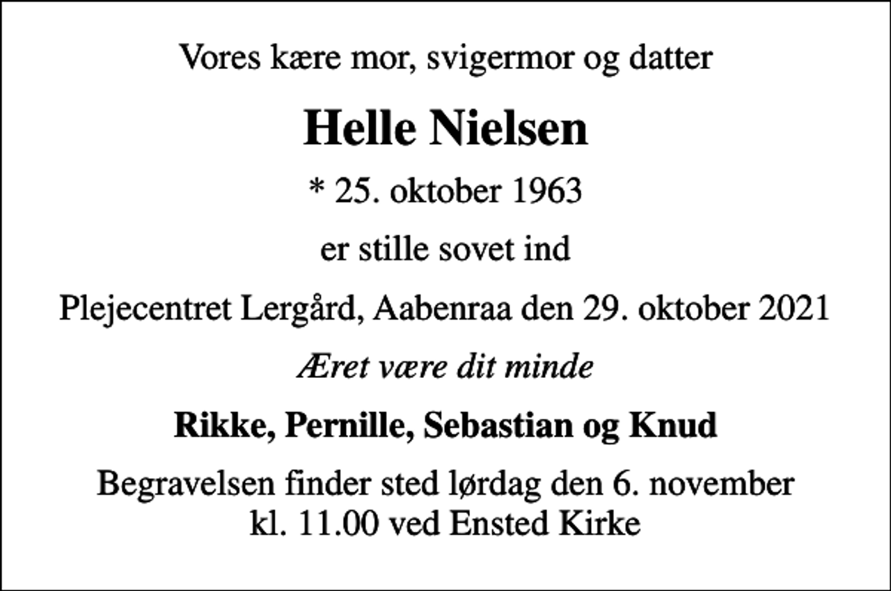 <p>Vores kære mor, svigermor og datter<br />Helle Nielsen<br />* 25. oktober 1963<br />er stille sovet ind<br />Plejecentret Lergård, Aabenraa den 29. oktober 2021<br />Æret være dit minde<br />Rikke, Pernille, Sebastian og Knud<br />Begravelsen finder sted lørdag den 6. november kl. 11.00 ved Ensted Kirke</p>