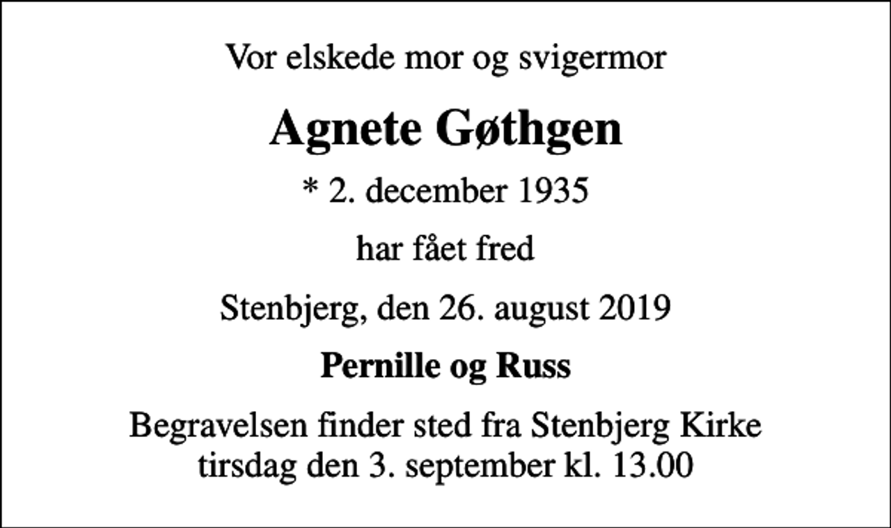 <p>Vor elskede mor og svigermor<br />Agnete Gøthgen<br />* 2. december 1935<br />har fået fred<br />Stenbjerg, den 26. august 2019<br />Pernille og Russ<br />Begravelsen finder sted fra Stenbjerg Kirke tirsdag den 3. september kl. 13.00</p>