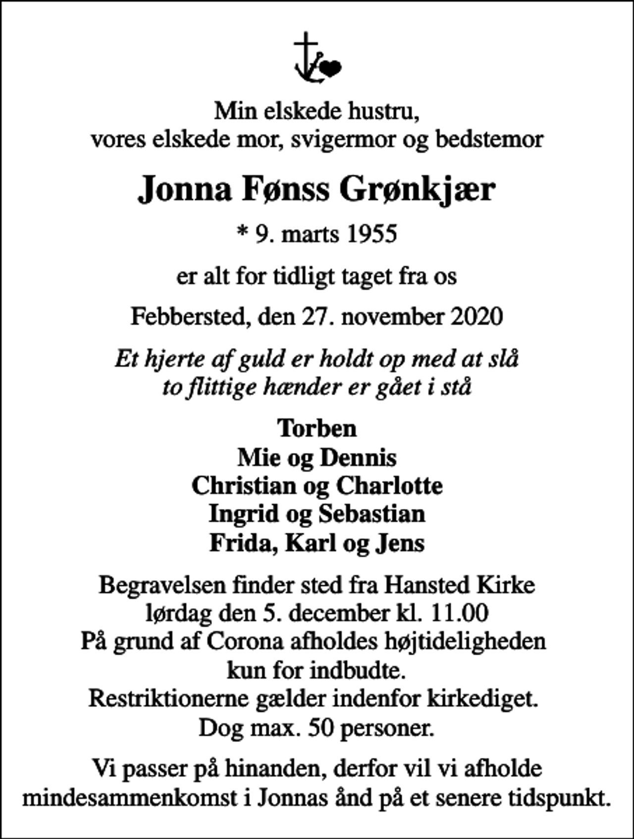 <p>Min elskede hustru, vores elskede mor, svigermor og bedstemor<br />Jonna Fønss Grønkjær<br />* 9. marts 1955<br />er alt for tidligt taget fra os<br />Febbersted, den 27. november 2020<br />Et hjerte af guld er holdt op med at slå to flittige hænder er gået i stå<br />Torben Mie og Dennis Christian og Charlotte Ingrid og Sebastian Frida, Karl og Jens<br />Begravelsen finder sted fra Hansted Kirke lørdag den 5. december kl. 11.00 På grund af Corona afholdes højtideligheden kun for indbudte. Restriktionerne gælder indenfor kirkediget. Dog max. 50 personer.<br />Vi passer på hinanden, derfor vil vi afholde mindesammenkomst i Jonnas ånd på et senere tidspunkt.</p>