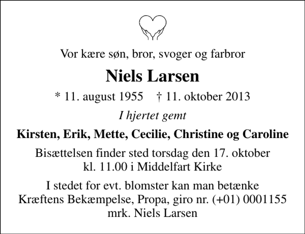 <p>Vor kære søn, bror, svoger og farbror<br />Niels Larsen<br />* 11. august 1955 ✝ 11. oktober 2013<br />I hjertet gemt<br />Kirsten, Erik, Mette, Cecilie, Christine og Caroline<br />Bisættelsen finder sted torsdag den 17. oktober kl. 11.00 i Middelfart Kirke<br />I stedet for evt. blomster kan man betænke<br />Kræftens Bekæmpelse, Propa reg.nr.4183konto0001155mrk. Niels<br />Larsen</p>