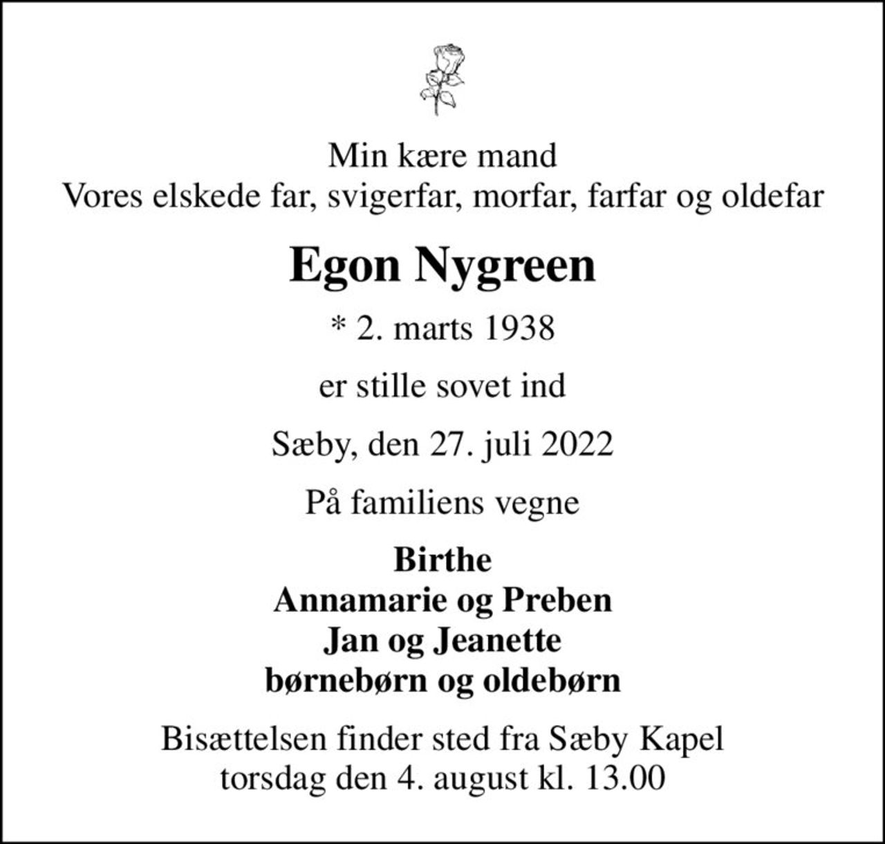 Min kære mand Vores elskede far, svigerfar, morfar, farfar og oldefar
Egon Nygreen
* 2. marts 1938
er stille sovet ind
Sæby, den 27. juli 2022
På familiens vegne
Birthe Annamarie og Preben Jan og Jeanette børnebørn og oldebørn
Bisættelsen finder sted fra Sæby Kapel  torsdag den 4. august kl. 13.00