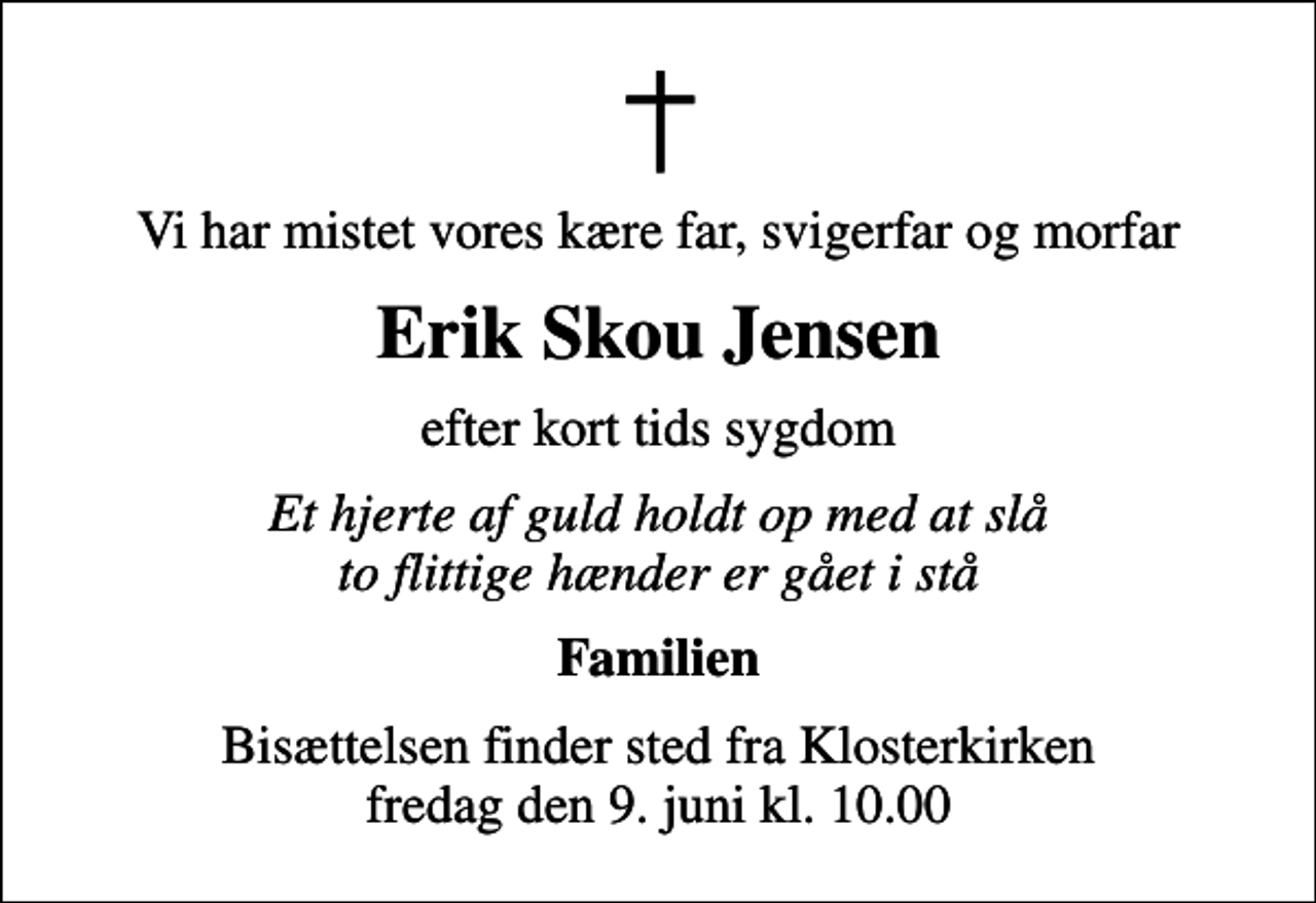 <p>Vi har mistet vores kære far, svigerfar og morfar<br />Erik Skou Jensen<br />efter kort tids sygdom<br />Et hjerte af guld holdt op med at slå to flittige hænder er gået i stå<br />Familien<br />Bisættelsen finder sted fra Klosterkirken fredag den 9. juni kl. 10.00</p>