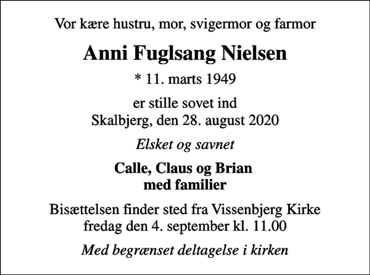 <p>Vor kære hustru, mor, svigermor og farmor<br />Anni Fuglsang Nielsen<br />* 11. marts 1949<br />er stille sovet ind Skalbjerg, den 28. august 2020<br />Elsket og savnet<br />Calle, Claus og Brian med familier<br />Bisættelsen finder sted fra Vissenbjerg Kirke fredag den 4. september kl. 11.00<br />Med begrænset deltagelse i kirken</p>